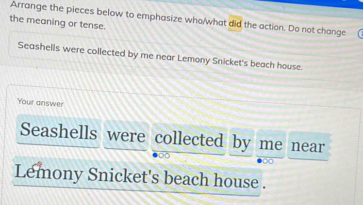 Arrange the pieces below to emphasize who/what did the action. Do not change 
the meaning or tense. 
Seashells were collected by me near Lemony Snicket's beach house. 
Your answer 
Seashells were collected by me near 
Lemony Snicket's beach house .