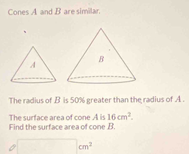 Cones A and B are similar. 
The radius of B is 50% greater than the radius of A. 
The surface area of cone A is 16cm^2. 
Find the surface area of cone B.
□ cm^2