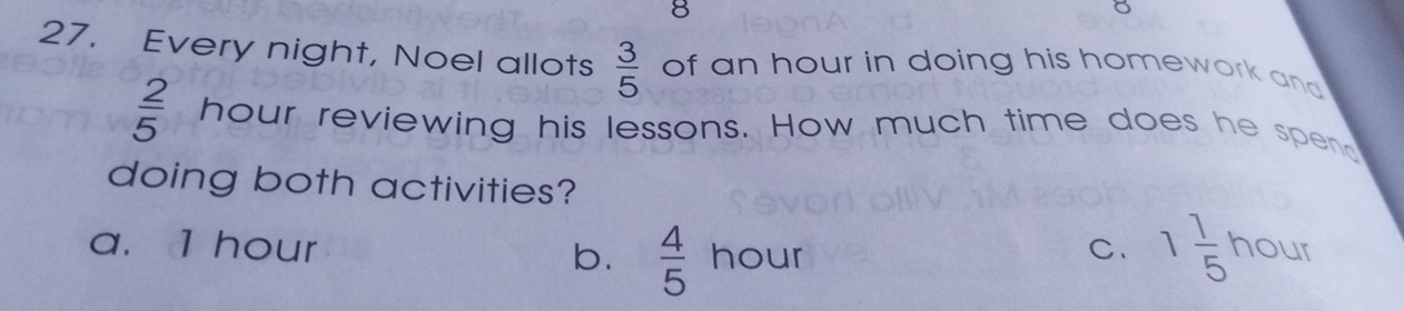 8
27. Every night, Noel allots  3/5  of an hour in doing his homework and
 2/5  hour reviewing his lessons. How much time does he spend
doing both activities?
a. 1 hour b.  4/5  hour C、 1 1/5 hour