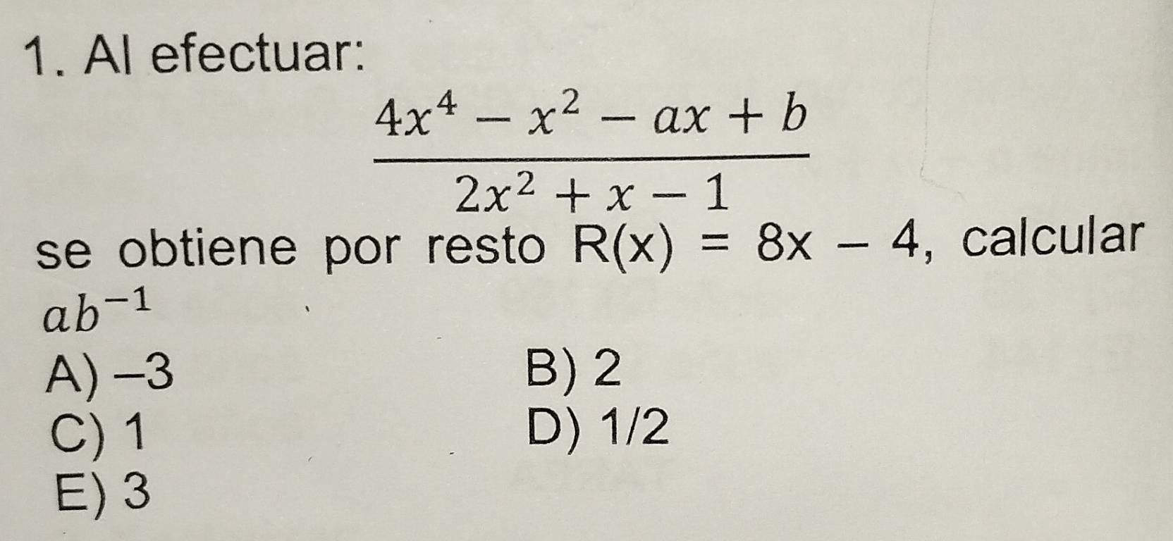 Al efectuar:
 (4x^4-x^2-ax+b)/2x^2+x-1 
se obtiene por resto R(x)=8x-4 , calcular
ab^(-1)
A) -3 B) 2
C) 1 D) 1/2
E) 3