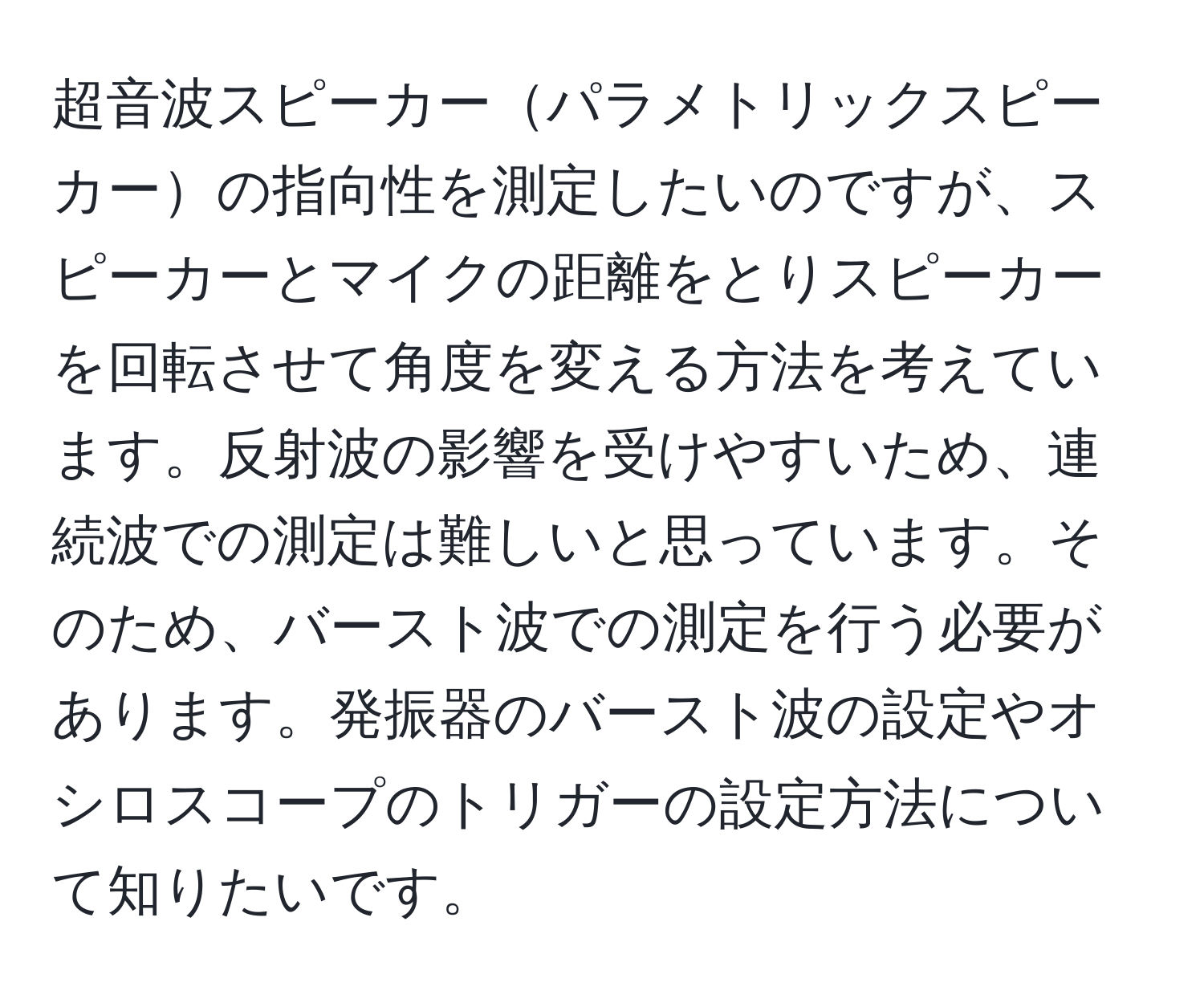超音波スピーカーパラメトリックスピーカーの指向性を測定したいのですが、スピーカーとマイクの距離をとりスピーカーを回転させて角度を変える方法を考えています。反射波の影響を受けやすいため、連続波での測定は難しいと思っています。そのため、バースト波での測定を行う必要があります。発振器のバースト波の設定やオシロスコープのトリガーの設定方法について知りたいです。