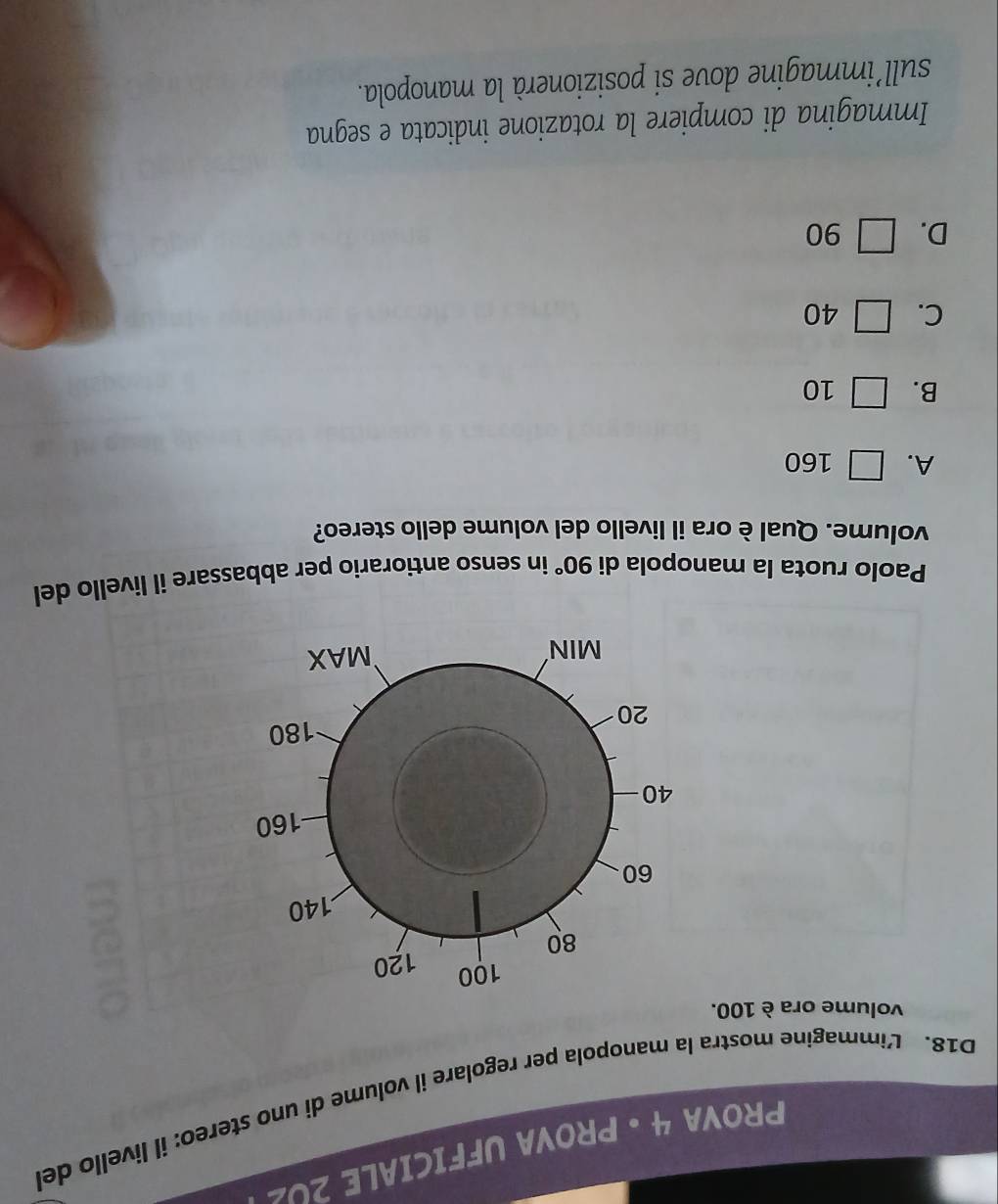 PROVA 4 • PROVA UFFICIALE 2U2
D18. Limmagine mostra la manopola per regolare il volume di uno stereo: il livello del
volume ora è 100.
Paolo ruota la manopola di 90° in senso antiorario per abbassare il livello del
volume. Qual è ora il livello del volume dello stereo?
A. □ 160
B. □ 10
C. □ 40
D. □ 90
Immagina di compiere la rotazione indicata e segna
sull’immagine dove si posizionerà la manopola.