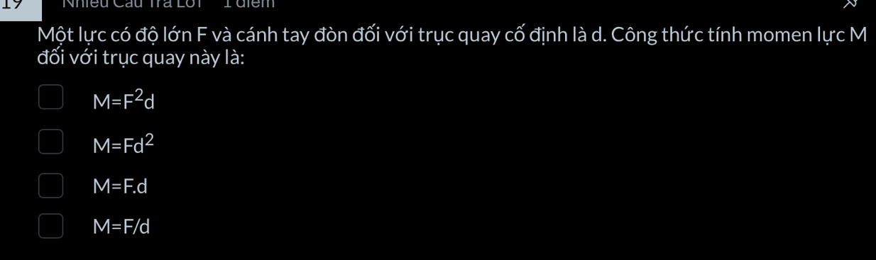 Nhieu Cầu Tra Lôt I điem
Một lực có độ lớn F và cánh tay đòn đối với trục quay cố định là d. Công thức tính momen lực M
đối với trục quay này là:
M=F^2d
M=Fd^2
M=F.d
M=F/d