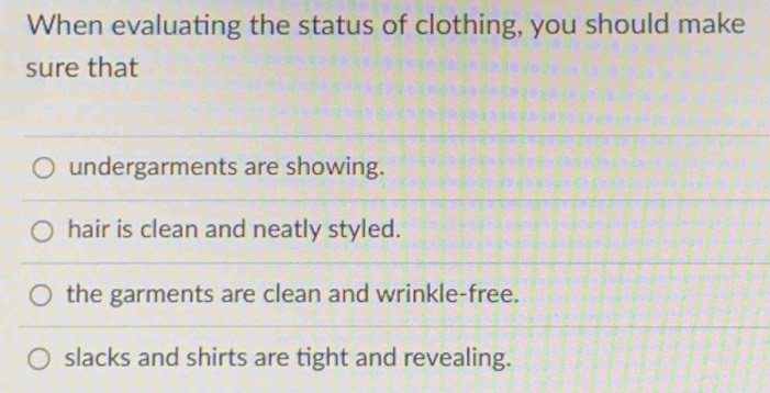 When evaluating the status of clothing, you should make
sure that
undergarments are showing.
hair is clean and neatly styled.
the garments are clean and wrinkle-free.
slacks and shirts are tight and revealing.