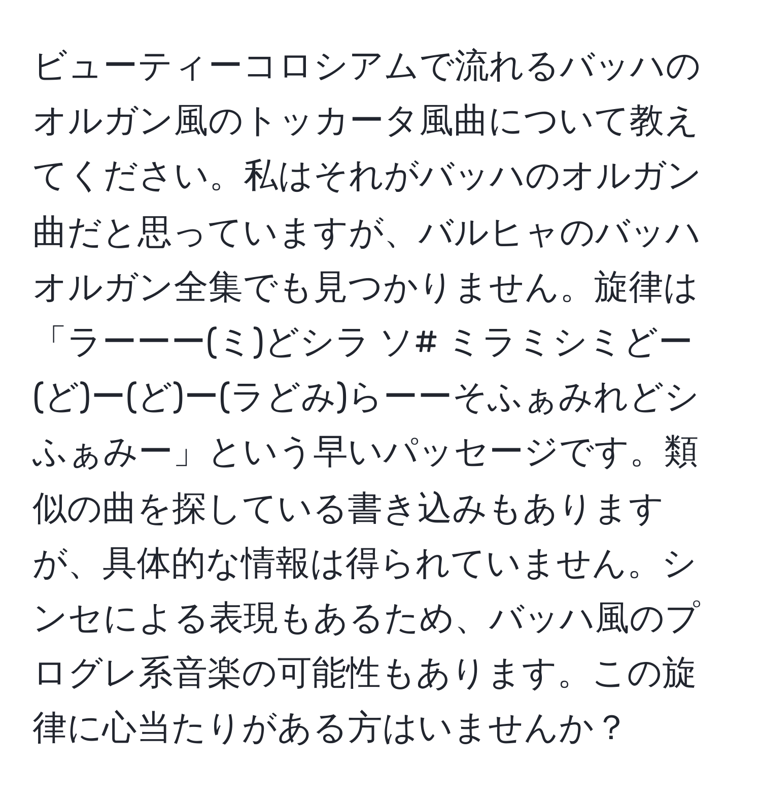 ビューティーコロシアムで流れるバッハのオルガン風のトッカータ風曲について教えてください。私はそれがバッハのオルガン曲だと思っていますが、バルヒャのバッハオルガン全集でも見つかりません。旋律は「ラーーー(ミ)どシラ ソ# ミラミシミどー(ど)ー(ど)ー(ラどみ)らーーそふぁみれどシふぁみー」という早いパッセージです。類似の曲を探している書き込みもありますが、具体的な情報は得られていません。シンセによる表現もあるため、バッハ風のプログレ系音楽の可能性もあります。この旋律に心当たりがある方はいませんか？