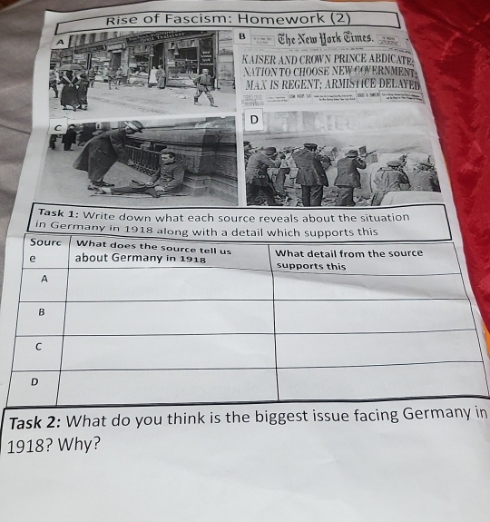 Rise of Fascism: Homework (2) 
B 
A The New York Times. 
KAISER AND CROWN PRINCE ABDICATE 
NATION TO CHOOSE NEW COVERNMENT 
MAX IS REGENT; ARMISTICE DELAYER 
D 
C 
Task 2: What do you think is the biggest issue facing Gein 
1918? Why?