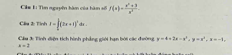 Tìm nguyên hàm của hàm số f(x)= (x^3+3)/x^2 . 
Câu 2: TinhI=∈tlimits _0^(2(2x+1)^2)dx. 
Câu 3: Tính diện tích hình phẳng giới hạn bởi các đường y=4+2x-x^2, y=x^2, x=-1,
x=2