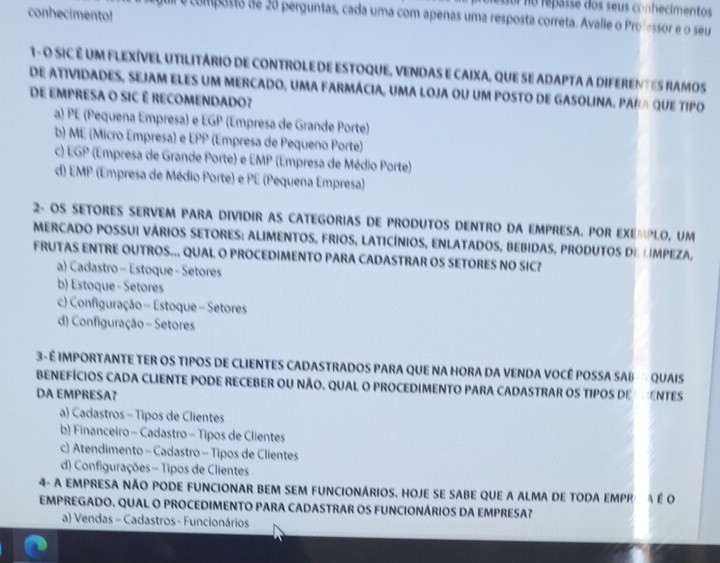 oo re passe dos seus conhecimentos 
conhecimento!
é composta de 26 perguntas, cada uma com apenas uma resposta correta. Avalle o Professor e o seu
1- O SIC É UM FLEXÍVEL UTILITÁRIO DE CONTROLE DE ESTOQUE, VENDAS E CAIXA, QUE SE ADAPTA A DIFERENTES RAMOS
DE ATIVIDADES, SEJAM ELES UM MERCADO, UMA FARMÁCIA, UMA LOJA OU UM POSTO DE GASOLINA. PARA QUE TIPO
DE EMPRESA O SIC É RECOMENDADO?
a) PE (Pequena Empresa) e EGP (Empresa de Grande Porte)
b) ME (Micro Empresa) e EPP (Empresa de Pequeno Porte)
c) EGP (Empresa de Grande Porte) e EMP (Empresa de Médio Porte)
d) EMP (Empresa de Médio Porte) e PE (Pequena Empresa)
2- OS SETORES SERVEM PARA DIVIDIR AS CATEGORIAS DE PRODUTOS DENTRO DA EMPRESA. POR EXEMPLO, UM
MERCADO POSSUI VÁRIOS SETORES: ALIMENTOS, FRIOS, LATICÍNIOS, ENLATADOS, BEBIDAS, PRODUTOS DE LIMPEZA,
FRUTAS ENTRE OUTROS... QUAL O PROCEDIMENTO PARA CADASTRAR OS SETORES NO SIC?
a) Cadastro - Estoque - Setores
b) Estoque - Setores
c) Configuração - Estoque - Setores
d) Configuração - Setores
3- É IMPORTANTE TER OS TIPOS DE CLIENTES CADASTRADOS PARA QUE NA HORA DA VENDA VOCÊ POSSA SAB   QUAIS
BENEFÍCIOS CADA CLIENTE PODE RECEBER OU NÃO. QUAL O PROCEDIMENTO PARA CADASTRAR OS TIPOS DEENTES
DA EMPRESA?
a) Cadastros - Tipos de Clientes
b) Financeiro - Cadastro - Tipos de Clientes
c) Atendimento - Cadastro - Tipos de Clientes
d) Configurações - Tipos de Clientes
4- A EMPRESA NÃO PODE FUNCIONAR BEM SEM FUNCIONÁRIOS. HOJE SE SABE QUE A ALMA DE TODA EMPR A É O
EMPREGADO. QUAL O PROCEDIMENTO PARA CADASTRAR OS FUNCIONÁRIOS DA EMPRESA7
a) Vendas - Cadastros - Funcionários