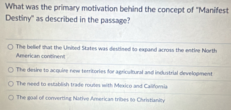 What was the primary motivation behind the concept of "Manifest
Destiny" as described in the passage?
The belief that the United States was destined to expand across the entire North
American continent
The desire to acquire new territories for agricultural and industrial development
The need to establish trade routes with Mexico and California
The goal of converting Native American tribes to Christianity