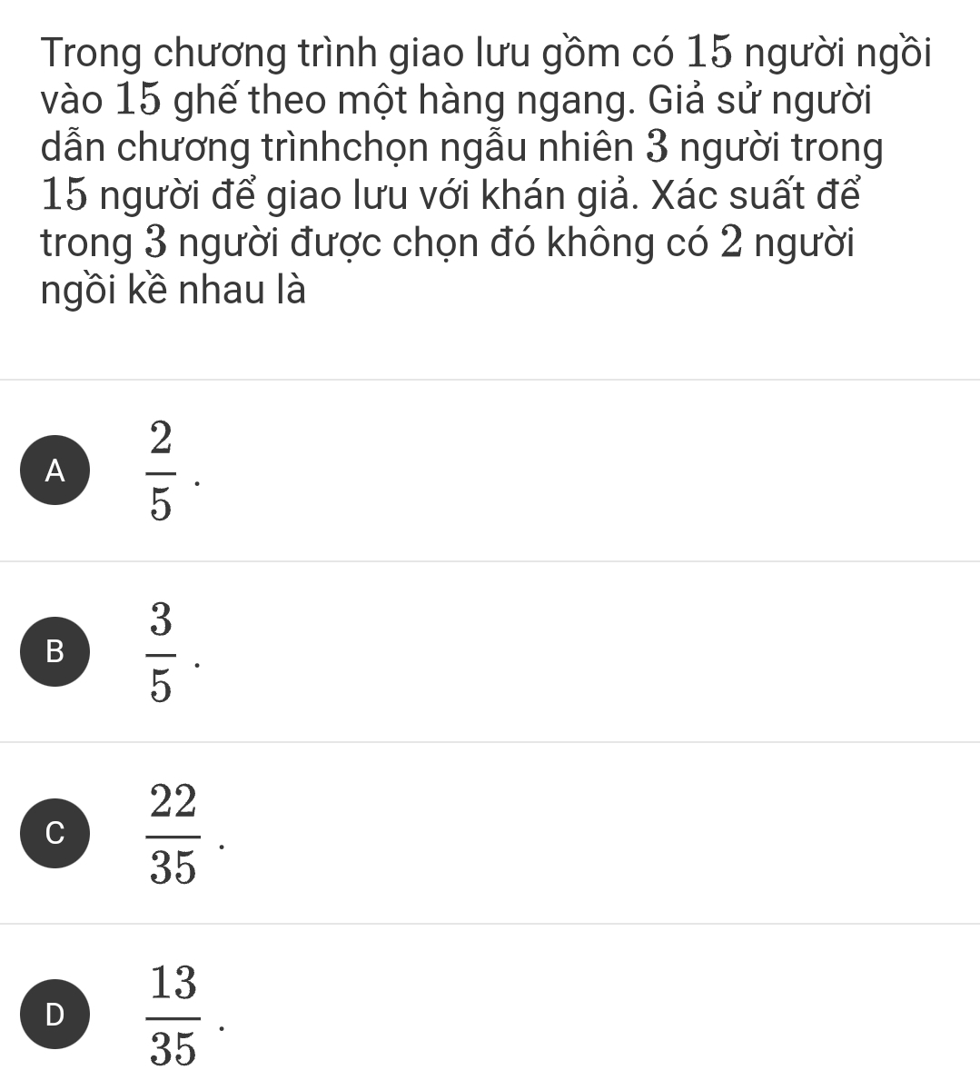 Trong chương trình giao lưu gồm có 15 người ngồi
vào 15 ghế theo một hàng ngang. Giả sử người
dẫn chương trìnhchọn ngẫu nhiên 3 người trong
15 người để giao lưu với khán giả. Xác suất để
trong 3 người được chọn đó không có 2 người
ngồi kề nhau là
A  2/5 .
B  3/5 .
C  22/35 .
D  13/35 .