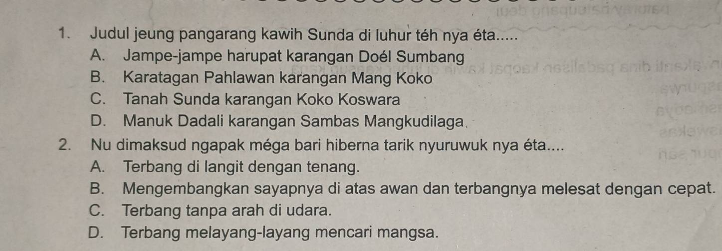 Judul jeung pangarang kawih Sunda di luhur téh nya éta.....
A. Jampe-jampe harupat karangan Doél Sumbang
B. Karatagan Pahlawan karangan Mang Koko
C. Tanah Sunda karangan Koko Koswara
D. Manuk Dadali karangan Sambas Mangkudilaga.
2. Nu dimaksud ngapak méga bari hiberna tarik nyuruwuk nya éta....
A. Terbang di langit dengan tenang.
B. Mengembangkan sayapnya di atas awan dan terbangnya melesat dengan cepat.
C. Terbang tanpa arah di udara.
D. Terbang melayang-layang mencari mangsa.