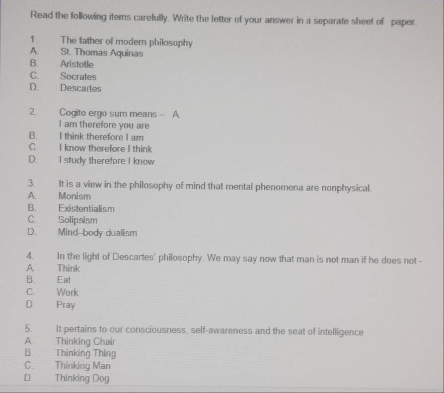 Read the following items carefully. Write the letter of your answer in a separate sheet of paper.
1. The father of modern philosophy
A. St. Thomas Aquinas
B. Aristotle
C. Socrates
D. Descartes
2. Cogito ergo sum means - A.
I am therefore you are
B. I think therefore I am
C. I know therefore I think
D. I study therefore I know
3. It is a view in the philosophy of mind that mental phenomena are nonphysical.
A. Monism
B. Existentialism
C. Solipsism
D. Mind--body dualism
4. In the light of Descartes' philosophy. We may say now that man is not man if he does not -
A. Think
B. Eat
C. Work
D. Pray
5. It pertains to our consciousness, self-awareness and the seat of intelligence
A. Thinking Chair
B. Thinking Thing
C. Thinking Man
D. Thinking Dog