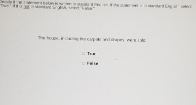 Decide if the statement below is written in standard English. If the statement is in standard English, select
True." If it is not in standard English, select "False."
The house, including the carpets and drapes, were sold.
True
False