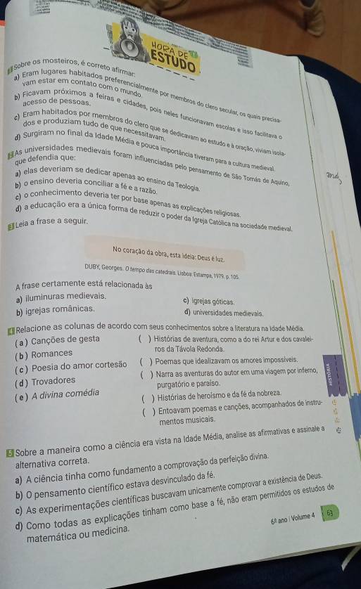 HORA DE  
ESTUDO
Sobre os mosteiros, é correto afirman
vam estar em contato com o mundo
a) Eram lugares habitados preferencialmente por membros do clero secular, os quais precísas
acesso de pessoas.
b) Ficavam próximos a feiras e cidades, pois neles funcionavam escolas e isso facilitava 
dos e produziam tudo de que necessitavam
c) Eram habitados por membros do clero que se dedicavam ao estudo e à oração, viviam isgiãa
d) Surgiram no final da Idade Média e pouca importância tiveram para a cultura medieval
que defendia que:
As universidades medievais foram influenciadas pelo pensamento de São Tomás de Aquino
a) elas deveriam se dedicar apenas ao ensino da Teologia
b) o ensino deveria conciliar a fé e a razão
e) o conhecimento deveria ter por base apenas as explicações religiosas
d) a educação era a única forma de reduzir o poder da Igreja Católica na sociedade medieval
€ Leia a frase a seguir.
No coração da obra, esta ideia: Deus é luz
DUBY, Georges. O tempo das catedrais. Lisboa: Estampa, 1979. p. 105.
A frase certamente está relacionada às
a) iluminuras medievais.
c) igrejas góticas.
b) igrejas românicas.
d) universidades medievais.
* Relacione as colunas de acordo com seus conhecimentos sobre a literatura na idade Média.
(a ) Canções de gesta  ) Histórias de aventura, como a do rei Artur e dos cavalei-
(b) Romances
ros da Távoia Redonda.
( c) Poesia do amor cortesão C ) Poemas que idealizavam os amores impossíveis.
(d) Trovadores  ) Narra as aventuras do autor em uma viagem por inferno,
purgatório e paraíso.
( e ) A divina comédia ) Histórias de heroísmo e da fé da nobreza.

) Entoavam poemas e canções, acompanhados de instru-
mentos musicais.
* Sobre a maneira como a ciência era vista na Idade Média, analise as afirmativas e assinale a
alternativa correta.
a) A ciência tinha como fundamento a comprovação da perfeição divina.
b) O pensamento científico estava desvinculado da fé.
c) As experimentações científicas buscavam unicamente comprovar a existência de Deus.
d) Como todas as explicações tinham como base a fé, não eram permitidos os estudos de
6° ano | Volume 4 63
matemática ou medicina.