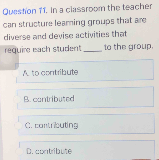 In a classroom the teacher
can structure learning groups that are
diverse and devise activities that
require each student _to the group.
A. to contribute
B. contributed
C. contributing
D. contribute