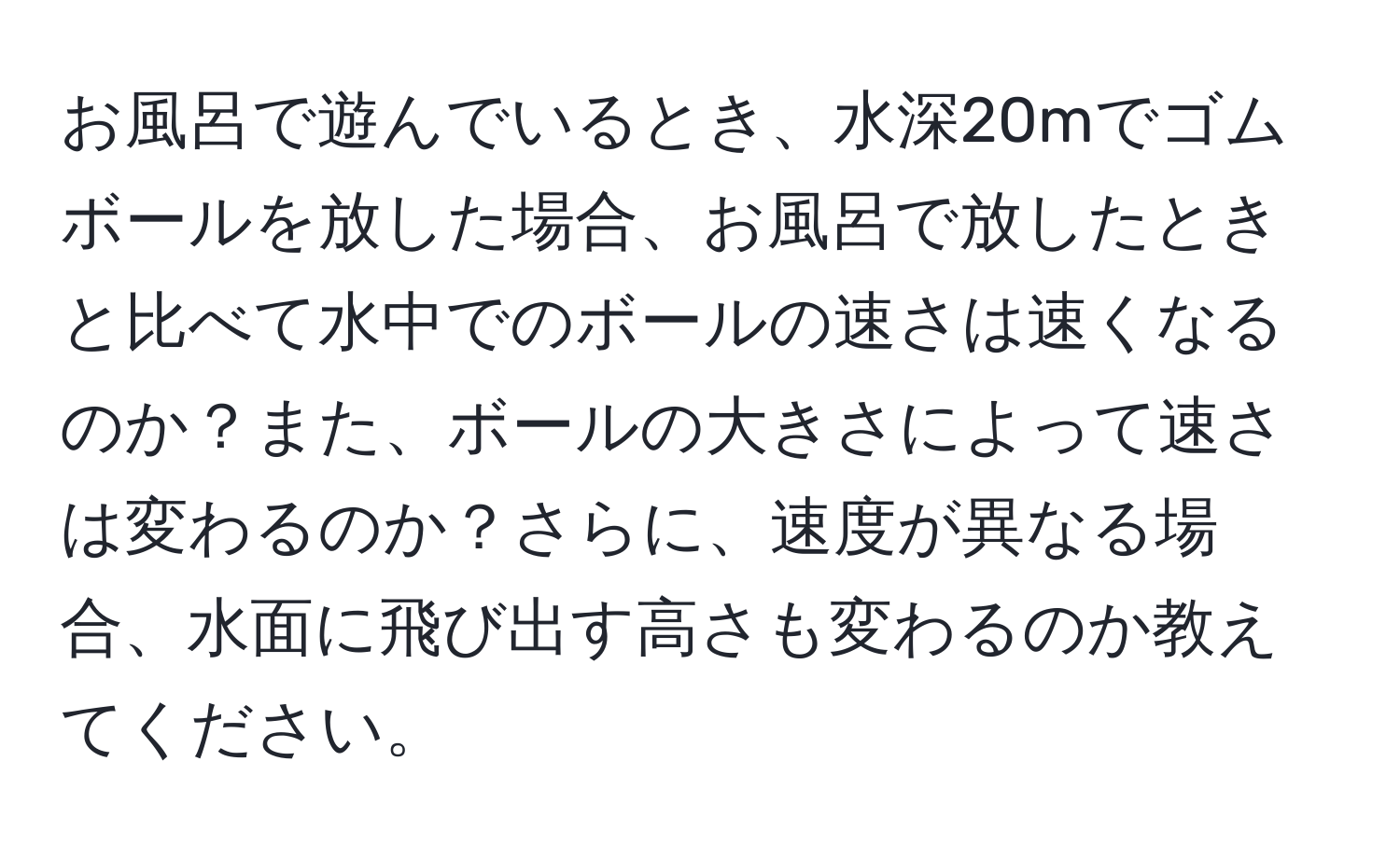 お風呂で遊んでいるとき、水深20mでゴムボールを放した場合、お風呂で放したときと比べて水中でのボールの速さは速くなるのか？また、ボールの大きさによって速さは変わるのか？さらに、速度が異なる場合、水面に飛び出す高さも変わるのか教えてください。