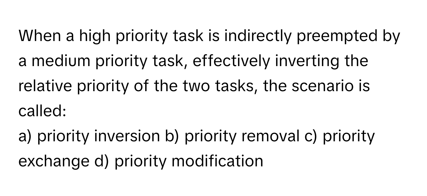 When a high priority task is indirectly preempted by a medium priority task, effectively inverting the relative priority of the two tasks, the scenario is called:

a) priority inversion b) priority removal c) priority exchange d) priority modification