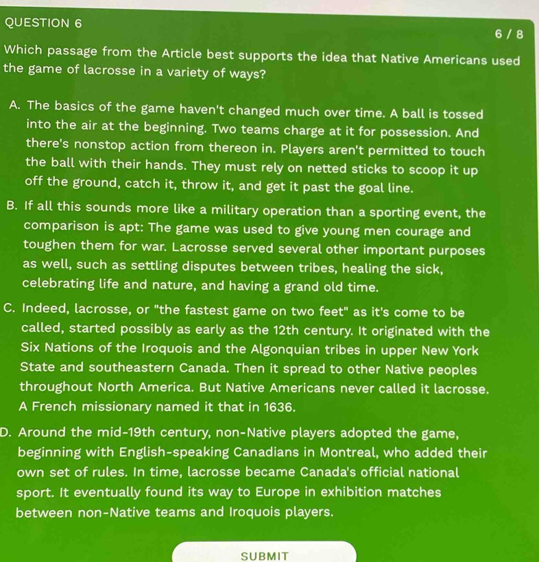 6 / 8
Which passage from the Article best supports the idea that Native Americans used
the game of lacrosse in a variety of ways?
A. The basics of the game haven't changed much over time. A ball is tossed
into the air at the beginning. Two teams charge at it for possession. And
there's nonstop action from thereon in. Players aren't permitted to touch
the ball with their hands. They must rely on netted sticks to scoop it up
off the ground, catch it, throw it, and get it past the goal line.
B. If all this sounds more like a military operation than a sporting event, the
comparison is apt: The game was used to give young men courage and
toughen them for war. Lacrosse served several other important purposes
as well, such as settling disputes between tribes, healing the sick,
celebrating life and nature, and having a grand old time.
C. Indeed, lacrosse, or "the fastest game on two feet" as it's come to be
called, started possibly as early as the 12th century. It originated with the
Six Nations of the Iroquois and the Algonquian tribes in upper New York
State and southeastern Canada. Then it spread to other Native peoples
throughout North America. But Native Americans never called it lacrosse.
A French missionary named it that in 1636.
D. Around the mid-19th century, non-Native players adopted the game,
beginning with English-speaking Canadians in Montreal, who added their
own set of rules. In time, lacrosse became Canada's official national
sport. It eventually found its way to Europe in exhibition matches
between non-Native teams and Iroquois players.
SUBMIT