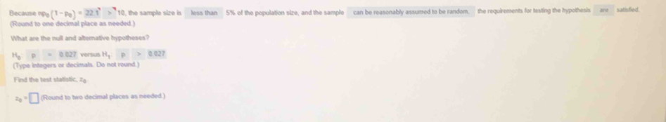 Because np_0(1-p_0)=22.1^7>^710 , the sample size is less than 5% of the population size, and the sample can be reasonably assumed to be random, the requirements for testing the hypothesis are satisfied. 
(Round to one decimal place as needed.) 
What are the null and alternative hypotheses?
H_a:p=0.027 versus H_1:p>0.027
(Type integers or decimals. Do not round.) 
Find the test statistic. 7
z_0=□ (Round to two decimal places as needed.)