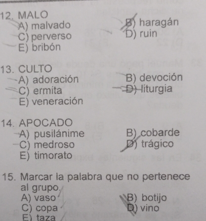 MALO
A) malvado B) haragán
C) perverso D) ruin
E) bribón
13. CULTO
A) adoración B) devoción
C) ermita D) liturgia
E) veneración
14. APOCADO
A) pusilánime B) cobarde
C) medroso D) trágico
E) timorato
15. Marcar la palabra que no pertenece
al grupo
A) vaso B) botijo
C) copa D) vino
E) taza