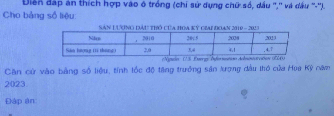 Điện đáp ân thích hợp vào ô trồng (chỉ sử dụng chữ số, dấu '','' và dấu ''-''). 
Cho bảng số liệu: 
SâN LươNG ĐÂU THÔ CủA HOA Kỷ GIAI ĐOAN 2010 - 2023 
(Ngnón: U.S. Energy In 
Căn cứ vào bảng số liệu, tính tốc độ tăng trưởng sản lượng dầu thô của Hoa Kỳ năm
2023. 
Đáp án: