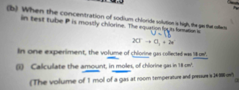 When the concentration of sodium chloride solution is high, the gas that collects 
in test tube P is mostly chlorine. The equation for its formation is
2Cl^-- 1_2+2e
In one experiment, the volume of chlorine gas collected was 18cm^3. 
i) Calculate the amount, in moles, of chlorine gas in 18cm^3. 
The volume of 1 mol of a gas at room temperature and pressure is 24000cm^2