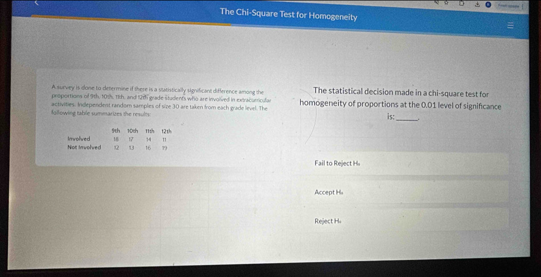 The Chi-Square Test for Homogeneity
A survey is done to determine if there is a statistically significant difference among the The statistical decision made in a chi-square test for
proportions of 9th, 10th, 11th, and 12th grade students who are involved in extracurricular homogeneity of proportions at the 0.01 level of signifcance
activities. Independent random samples of size 30 are taken from each grade level. The
following table summarizes the results: is: _.
Fail to Reject H。
Accept H。
Reject H。