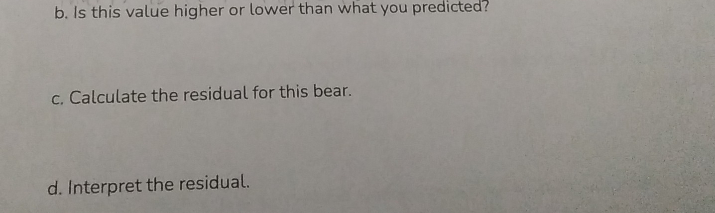 Is this value higher or lower than what you predicted? 
c. Calculate the residual for this bear. 
d. Interpret the residual.