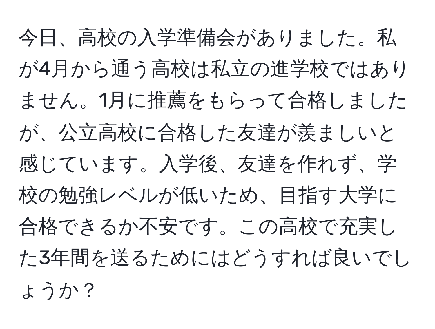 今日、高校の入学準備会がありました。私が4月から通う高校は私立の進学校ではありません。1月に推薦をもらって合格しましたが、公立高校に合格した友達が羨ましいと感じています。入学後、友達を作れず、学校の勉強レベルが低いため、目指す大学に合格できるか不安です。この高校で充実した3年間を送るためにはどうすれば良いでしょうか？