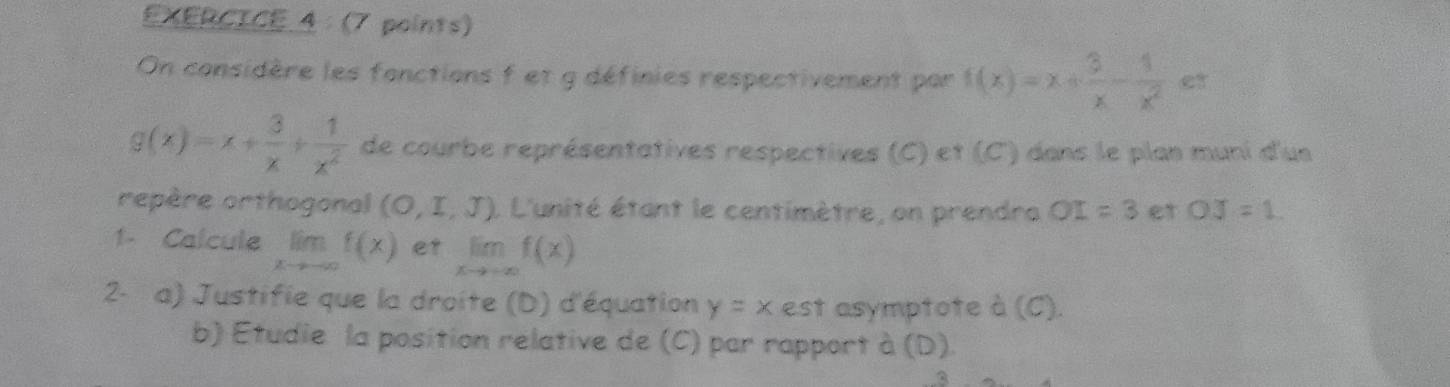 EXERCICE 4：(7 points) 
On considère les fonctions f et g définies respectivement par f(x)=x+ 3/x - 1/x^2  et
g(x)=x+ 3/x + 1/x^2  de courbe représentatives respectives (C) et (C) dans le plan muni d'us 
repère orthogonal (O,I,J) L L'unité étant le centimètre, on prendra OI=3 et OJ=1
1- Calcule lim f(x) et limlimits _xto +∈fty f(x)
2- a) Justifie que la droite (D) d'équation y=x est asymptote à (C) 
b) Étudie la position relative de (C) par rapport à (D)