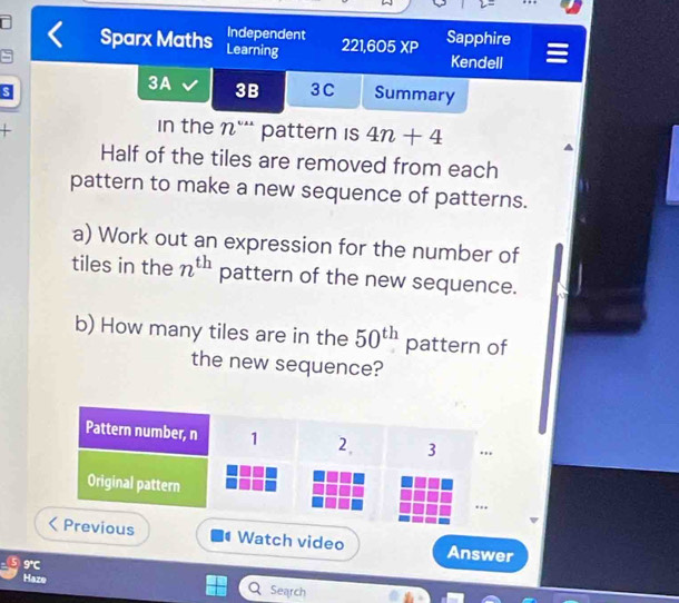 Independent 
Sparx Maths Learning 221,605 XF Sapphire 
Kendell 
3A 3B 3C Summary 
+ 
in the nº* pattern is 4n+4
Half of the tiles are removed from each 
pattern to make a new sequence of patterns. 
a) Work out an expression for the number of 
tiles in the n^(th) pattern of the new sequence. 
b) How many tiles are in the 50^(th) pattern of 
the new sequence? 
Watch video Answer 
9° 
Haze Search