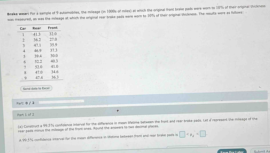 Brake wear: For a sample of 9 automobiles, the mileage (in 1000s of miles) at which the original front brake pads were worn to 10% of their original thickness 
was measured, as was the mileage at which the original rear brake pads were worn to 10% of their original thickness. The results were as follows: 
Send data to Excel 
Part: 0 / 2 
Part 1 of 2 
(a) Construct a 99.5% confidence interval for the difference in mean lifetime between the front and rear brake pads. Let a represent the mileage of the 
rear pads minus the mileage of the front ones. Round the answers to two decimal places. 
A 99.5% confidence interval for the mean difference in lifetime between front and rear brake pads is □ . 
Save For Later Submit As