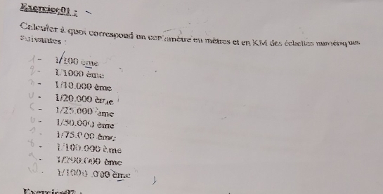 Caleuter à quoi correspond un conlamètre en mètres et en KM des échelles mimériq ues 
Suivantes 
/ − 1/ 100 ême 
% - 1/1000 ème
⑦ - 1/13.000 ème
V 1/20,000 ère
1/25.000 me 
0 1/50.000 ème
1/75.000 êmo
1/100.000 0.me 
. 1/290.040 ème
1. 1/1000 .000 ême