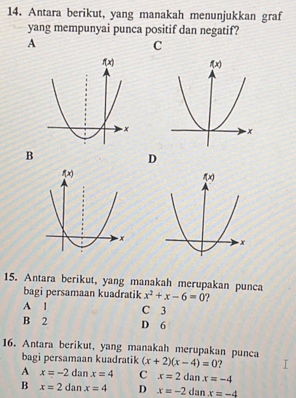 Antara berikut, yang manakah menunjukkan graf
yang mempunyai punca positif dan negatif?
A
C
B
D
15. Antara berikut, yang manakah merupakan punca
bagi persamaan kuadratik x^2+x-6=0 ?
A l C 3
B 2 D 6
16. Antara berikut, yang manakah merupakan punca
bagi persamaan kuadratik (x+2)(x-4)=0 ?
A x=-2 dan x=4 C x=2 dan x=-4
B x=2da x=4 D x=-2 dan x=-4