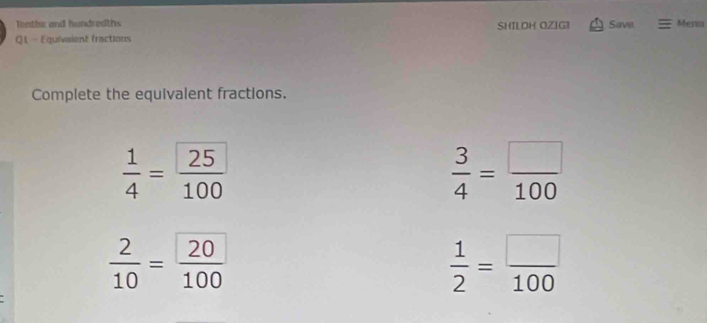 Tenthic and hundredths SHILOH OZIG1 Save Menu 
Q1 - Equivaient fractions 
Complete the equivalent fractions.
 1/4 =frac 25100
 3/4 = □ /100 
 2/10 =frac 20100
 1/2 = □ /100 