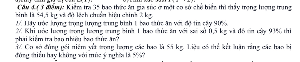 Câu 4.( 3 điểm): Kiểm tra 35 bao thức ăn gia súc ở một cơ sở chế biến thì thấy trọng lượng trung 
bình là 54,5 kg và độ lệch chuân hiệu chinh 2 kg. 
//. Hãy ước lượng trọng lượng trung bình 1 bao thức ăn với độ tin cậy 90%. 
2/. Khi ước lượng trọng lượng trung bình 1 bao thức ăn với sai số 0,5 kg và độ tin cậy 93% thì 
phải kiểm tra bao nhiêu bao thức ăn? 
3/. Cơ sở đóng gói niêm yết trọng lượng các bao là 55 kg. Liệu có thể kết luận rằng các bao bị 
đóng thiếu hay không với mức ý nghĩa là 5%?