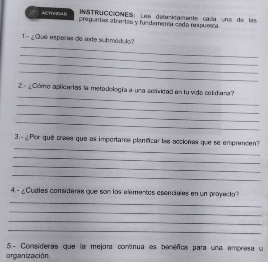 ACTIVIDAD INSTRUCCIONES: Lee detenidamente cada una de las 
preguntas abiertas y fundamenta cada respuesta. 
_ 
1.- ¿Qué esperas de este submódulo? 
_ 
_ 
_ 
_ 
2.- ¿Cómo aplicarías la metodología a una actividad en tu vida cotidiana? 
_ 
_ 
_ 
_ 
3.- ¿Por qué crees que es importante planificar las acciones que se emprenden? 
_ 
_ 
_ 
4.- ¿Cuáles consideras que son los elementos esenciales en un proyecto? 
_ 
_ 
_ 
_ 
5.- Consideras que la mejora continua es benéfica para una empresa u 
organización.