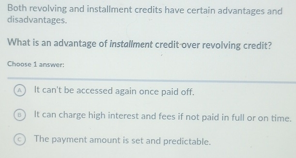 Both revolving and installment credits have certain advantages and
disadvantages.
What is an advantage of installment credit over revolving credit?
Choose 1 answer:
A It can't be accessed again once paid off.
€) It can charge high interest and fees if not paid in full or on time.
c The payment amount is set and predictable.