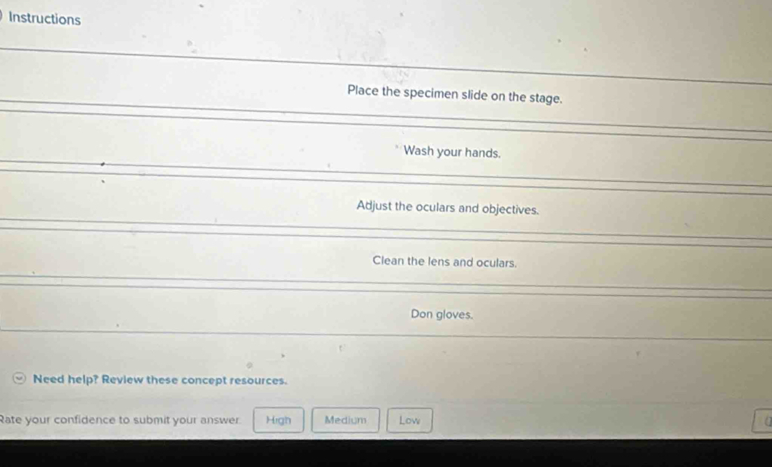 Instructions
Place the specimen slide on the stage.
Wash your hands.
Adjust the oculars and objectives.
Clean the lens and oculars.
Don gloves.
Need help? Review these concept resources.
Rate your confidence to submit your answer. High Medium Low a