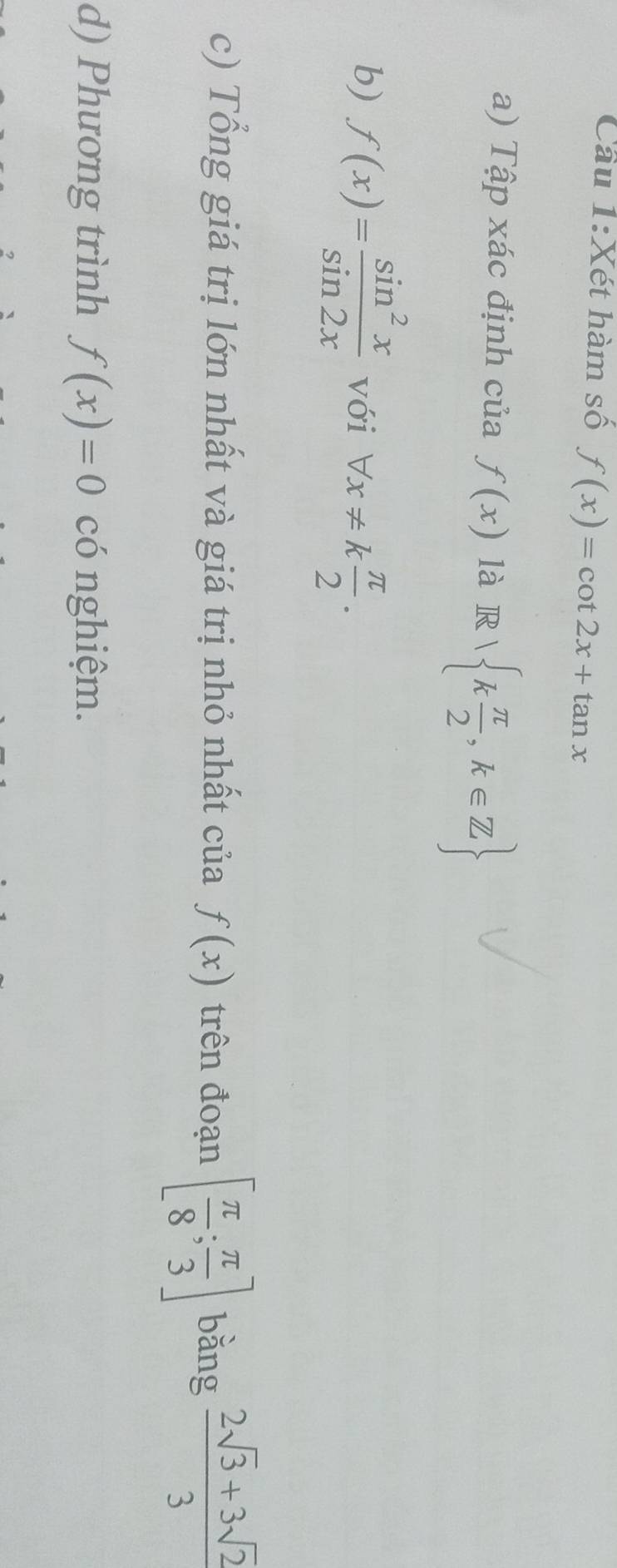 Cầu 1:Xét hàm số f(x)=cot 2x+tan x
a) Tập xác định của f(x) là R k π /2 ,k∈ Z
b) f(x)= sin^2x/sin 2x  với forall x!= k π /2 . 
c) Tổng giá trị lớn nhất và giá trị nhỏ nhất của f(x) trên đoạn [ π /8 ; π /3 ] bằng  (2sqrt(3)+3sqrt(2))/3 
d) Phương trình f(x)=0 có nghiệm.