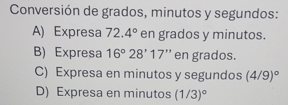 Conversión de grados, minutos y segundos:
A) Expresa 72.4° en grados y minutos.
B) Expresa 16°28'17'' en grados.
C) Expresa en minutos y segundos (4/9)^circ 
D) Expresa en minutos (1/3)^circ 