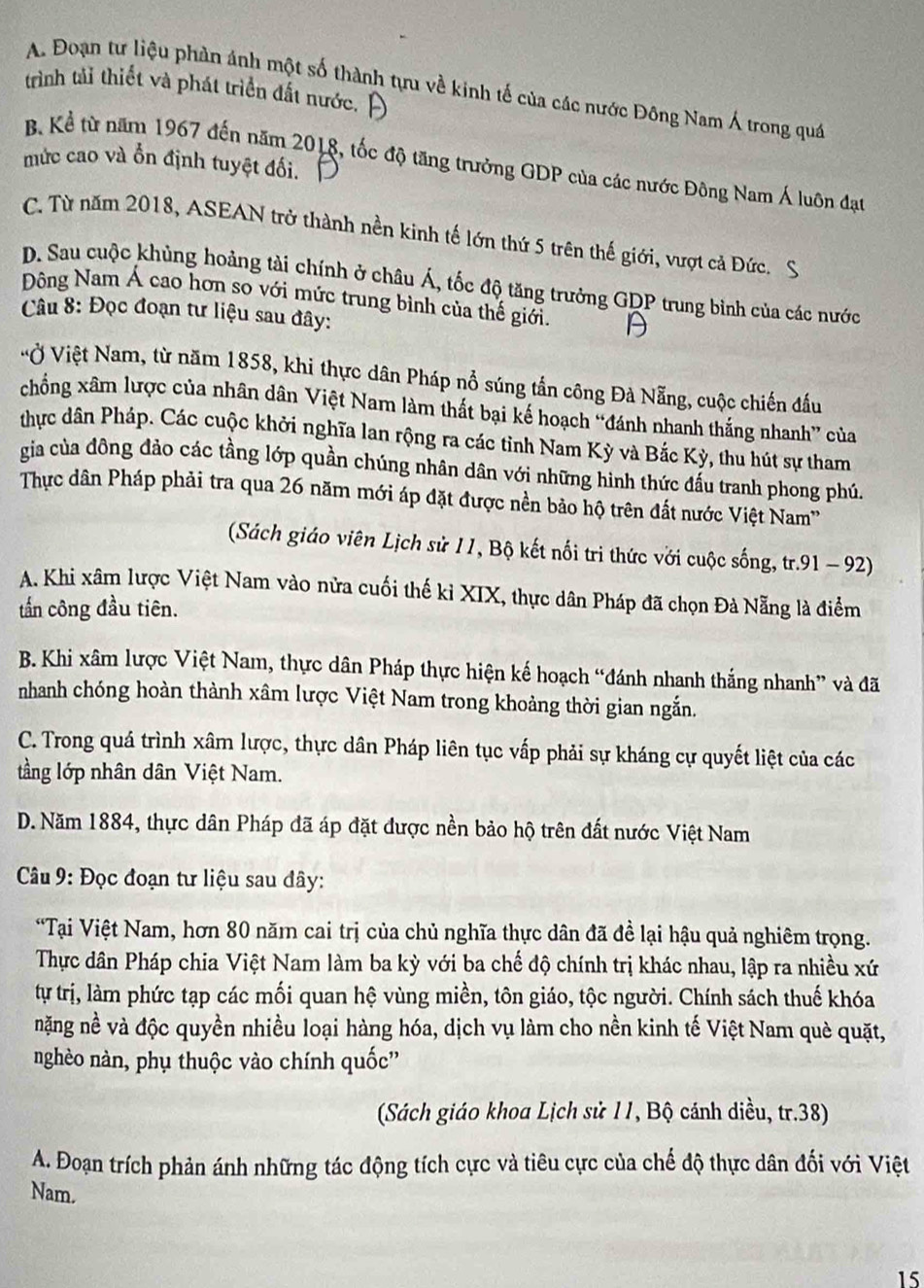 Đoạn tư liệu phản ánh một số thành tựu về kinh tế của các nước Đông Nam Á trong quá
trình tải thiết và phát triển đất nước. ]
mức cao và ổn định tuyệt đối.
B. Kể từ năm 1967 đến năm 2018, tốc độ tăng trưởng GDP của các nước Đông Nam Á luôn đạt
C. Từ năm 2018, ASEAN trở thành nền kinh tế lớn thứ 5 trên thế giới, vượt cả Đức.
D. Sau cuộc khủng hoảng tài chính ở châu Á, tốc độ tăng trưởng GDP trung bình của các nước
Đông Nam Á cao hơn so với mức trung bình của thế giới.
Câu 8: Đọc đoạn tư liệu sau đây:
Vộ Việt Nam, từ năm 1858, khi thực dân Pháp nổ súng tần công Đà Nẵng, cuộc chiến đầu
chống xâm lược của nhân dân Việt Nam làm thất bại kế hoạch “đánh nhanh thắng nhanh” của
thực dân Pháp. Các cuộc khởi nghĩa lan rộng ra các tỉnh Nam Kỳ và Bắc Kỳ, thu hút sự tham
gia của đông đảo các tầng lớp quần chúng nhân dân với những hình thức đấu tranh phong phú.
Thực dân Pháp phải tra qua 26 năm mới áp đặt được nền bảo hộ trên đất nước Việt Nam''
(Sách giáo viên Lịch sử 11, Bộ kết nối tri thức với cuộc sống, tr.91 - 92)
A. Khi xâm lược Việt Nam vào nửa cuối thế kỉ XIX, thực dân Pháp đã chọn Đà Nẵng là điểm
tấn công đầu tiên.
B. Khi xâm lược Việt Nam, thực dân Pháp thực hiện kế hoạch “đánh nhanh thắng nhanh” và đã
nhanh chóng hoàn thành xâm lược Việt Nam trong khoảng thời gian ngắn.
C. Trong quá trình xâm lược, thực dân Pháp liên tục vấp phải sự kháng cự quyết liệt của các
tầng lớp nhân dân Việt Nam.
D. Năm 1884, thực dân Pháp đã áp đặt được nền bảo hộ trên đất nước Việt Nam
*  Câu 9: Đọc đoạn tư liệu sau đây:
*Tại Việt Nam, hơn 80 năm cai trị của chủ nghĩa thực dân đã đề lại hậu quả nghiêm trọng.
Thực dân Pháp chia Việt Nam làm ba kỳ với ba chế độ chính trị khác nhau, lập ra nhiều xứ
tự trị, làm phức tạp các mối quan hệ vùng miền, tôn giáo, tộc người. Chính sách thuế khóa
nặng nề và độc quyền nhiều loại hàng hóa, dịch vụ làm cho nền kinh tế Việt Nam què quặt,
nghèo nàn, phụ thuộc vào chính quốc''
Sách giáo khoa Lịch sử 11, Bộ cánh diều, tr.38)
A. Đoạn trích phản ánh những tác động tích cực và tiêu cực của chế độ thực dân đối với Việt
Nam.
15