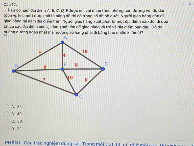 Đá
Giả sử có năm địa điểm A, B, C, D, E được nối với nhau theo những con đường với độ dài
(đơn vị: kilômét) được mô tả bằng đồ thị có trọng số ởhình dưới. Người giao hàng cần đi
giao hàng tại năm địa điểm trên. Người giao hàng xuất phát từ một địa điểm nào đó, đi qua
tất cả các địa điểm còn lại đúng một lần để giao hàng và trở về địa điểm ban đầu. Độ dài
A. 33.
B. 40.
C. 36.
D. 32.
PHÀN II. Câu trắc nghiệm đúng sai. Trong mỗi ý a), b), c), d) ở mỗi câu, thí ci