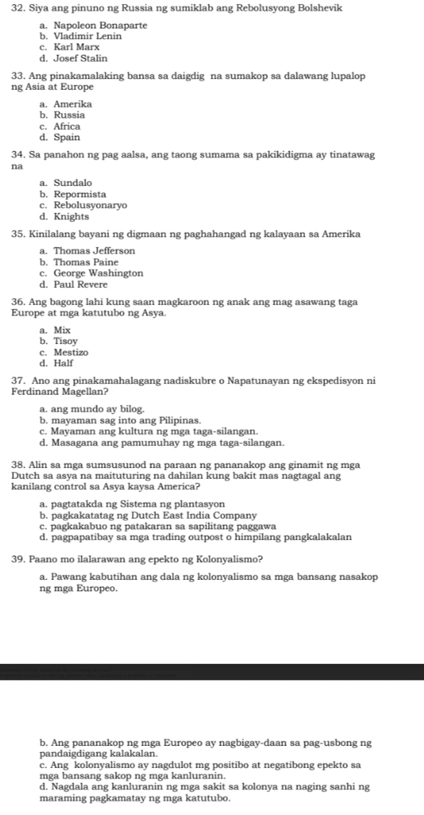 Siya ang pinuno ng Russia ng sumiklab ang Rebolusyong Bolshevik
a. Napoleon Bonaparte
b. Vladimir Lenin
c. Karl Marx
d. Josef Stalin
33. Ang pinakamalaking bansa sa daigdig na sumakop sa dalawang lupalop
ng Asia at Europe
a. Amerika
b. Russia
c. Africa
d. Spain
34. Sa panahon ng pag aalsa, ang taong sumama sa pakikidigma ay tinatawag
na
a. Sundalo
b. Repormista
c. Rebolusyonaryo
d. Knights
35. Kinilalang bayani ng digmaan ng paghahangad ng kalayaan sa Amerika
a. Thomas Jefferson
b. Thomas Paine
c. George Washington
d. Paul Revere
36. Ang bagong lahi kung saan magkaroon ng anak ang mag asawang taga
Europe at mga katutubo ng Asya.
a. Mix
b. Tisoy
c. Mestizo
d. Half
37. Ano ang pinakamahalagang nadiskubre o Napatunayan ng ekspedisyon ni
Ferdinand Magellan?
a. ang mundo ay bilog.
b. mayaman sag into ang Pilipinas.
c. Mayaman ang kultura ng mga taga-silangan.
d. Masagana ang pamumuhay ng mga taga-silangan.
38. Alin sa mga sumsusunod na paraan ng pananakop ang ginamit ng mga
Dutch sa asya na maituturing na dahilan kung bakit mas nagtagal ang
kanilang control sa Asya kaysa America?
a. pagtatakda ng Sistema ng plantasyon
b. pagkakatatag ng Dutch East India Company
c. pagkakabuo ng patakaran sa sapilitang paggawa
d. pagpapatibay sa mga trading outpost o himpilang pangkalakalan
39. Paano mo ilalarawan ang epekto ng Kolonyalismo?
a. Pawang kabutihan ang dala ng kolonyalismo sa mga bansang nasakop
ng mga Europeo.
b. Ang pananakop ng mga Europeo ay nagbigay-daan sa pag-usbong ng
pandaigdigang kalakalan.
c. Ang kolonyalismo ay nagdulot mg positibo at negatibong epekto sa
mga bansang sakop ng mga kanluranin.
d. Nagdala ang kanluranin ng mga sakit sa kolonya na naging sanhi ng
maraming pagkamatay ng mga katutubo.