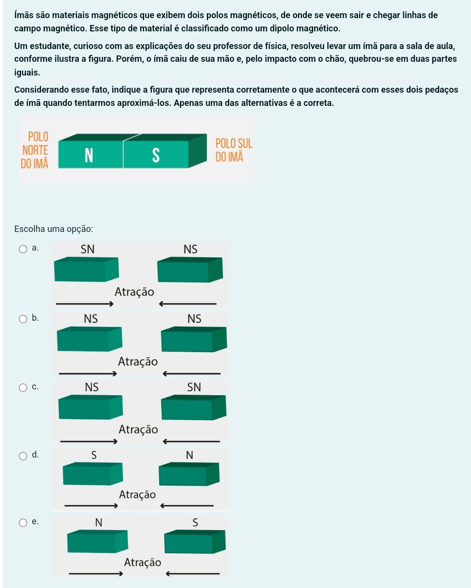 smãs são materiais magnéticos que exibem dois polos magnéticos, de onde se veem sair e chegar linhas de
campo magnético. Esse tipo de material é classificado como um dipolo magnético.
Um estudante, curioso com as explicações do seu professor de física, resolveu levar um ímã para a sala de aula,
conforme ilustra a figura. Porém, o ímã caiu de sua mão e, pelo impacto com o chão, quebrou-se em duas partes
iguais.
Considerando esse fato, indique a figura que representa corretamente o que acontecerá com esses dois pedaços
de ímã quando tentarmos aproximá-los. Apenas uma das alternativas é a correta.
POLO
POLO SUL
NORTE
DO IMÃ N
S DO IMã
Escolha uma opção:
a. SN NS
Atração
b. NS NS
Atração
C. NS SN
Atração
d. S N
Atração
e.
N
S
Atração