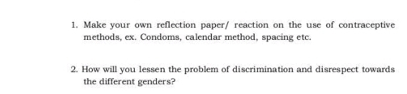 Make your own reflection paper/ reaction on the use of contraceptive 
methods, ex. Condoms, calendar method, spacing etc. 
2. How will you lessen the problem of discrimination and disrespect towards 
the different genders?