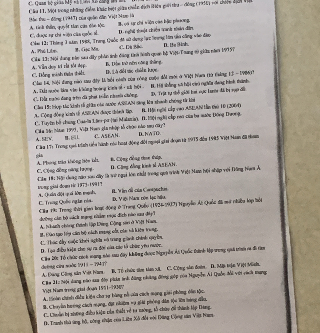 C. Quan hệ giữa Mỹ và Liên Xô dang âm lên
Câu 11. Một trong những điểm khác biệt giữa chiến dịch Biên giới thu - đồng (1950) với chiến dịch Việt
Bắc thu - đông (1947) của quân dân Việt Nam là
A. tinh thần, quyết tâm của dân tộc. B. có sự chi viện của hậu phương.
C. được sự chi viện của quốc tế. D. nghệ thuật chiến tranh nhân dân,
Câu 12: Tháng 3 năm 1988, Trung Quốc đã sử dụng lực lượng lớn tấn công vào đảo
A. Phú Lâm. B. Gạc Ma. C. Đá Bắc. D. Ba Binh.
Cu 13: Nội dung nảo sau đây phản ánh đúng tình hình quan hệ Việt-Trung từ giữa năm 19757
A. Vẫn duy trì rất tốt đẹp. B. Dẫn trở nên căng thắng.
C. Đồng minh thân thiết. D. Là đối tác chiến lược.
Câu 14. Nội dung nào sau đây là bối cánh của công cuộc đối mới ở Việt Nam (từ tháng 12 ~ 1986)?
A. Đất nước lâm vào khúng hoảng kính tế - xã hội . B. Hệ thống xã hội chú nghĩa đang hình thành.
C. Đất nước đang trên đã phát triển nhanh chóng. D. Trật tự thể giới hai cực lanta đã bị sụp đồ.
Câu 15: Hợp tác kinh tế giữa các nước ASEAN tăng lên nhanh chóng tử khi
A. Cộng đồng kính tế ASEAN được thánh lập. B. Hội nghị cấp cao ASEAN lần thứ 10 (2004)
C. Tuyên bố chung Cua-la Lâm-pơ (tại Malaxia). D. Hội nghị cấp cao của ba nước Đông Dương.
Câu 16: Năm 1995, Việt Nam gia nhập tổ chức nào sau đây?
A. SEV. B. EU. C. ASEAN. D. NATO.
Câu 17: Trong quá trình tiến hành các hoạt động đổi ngoại giai đoạn từ 1975 đến 1985 Việt Nam đã tham
gia
A. Phong trào không liên kết. B. Cộng đồng than thép.
C. Cộng đồng năng lượng. D. Cộng đồng kinh tế ASEAN.
Câu 18: Nội dung nào sau đây là trở ngại lớn nhất trong quá trình Việt Nam hội nhập với Đông Nam Á
trong giai đoạn từ 1975-1991?
A. Quân đội quá lớn mạnh, B. Vấn đề của Campuchia.
C. Trung Quốc ngân cán. D. Việt Nam còn lạc hậu.
Câu 19: Trong thời gian hoạt động ở Trung Quốc (1924-1927) Nguyễn Ái Quốc đã mở nhiều lớp bởi
dưỡng cán bộ cách mạng nhằm mục đích nào sau đây?
A. Nhanh chóng thành lập Đảng Cộng sản ở Việt Nam.
B. Đào tạo lớp cán bộ cách mạng cốt cán và kiên trung.
C. Thúc đầy cuộc khởi nghĩa vũ trang giành chính quyền.
D. Tạo điều kiện cho sự ra đời của các tổ chức yêu nước.
Câu 20: Tổ chức cách mạng nào sau đây không được Nguyễn Ái Quốc thành lập trong quá trình ra đi tìm
đường cứu nước 1911 - 1941?
A. Đảng Cộng sản Việt Nam. B. Tổ chức tâm tâm xã. C. Cộng sản đoàn. D. Mặt trận Việt Minh.
Câu 21: Nội dung nào sau đây phân ánh đúng những đóng góp của Nguyễn Ái Quốc đối với cách mạng
Việt Nam trong giai đoạn 1911-19307
A. Hoàn chính điều kiện cho sự bùng nổ của cách mạng giải phóng dân tộc.
B. Chuyển hướng cách mạng, đặt nhiệm vụ giải phóng dân tộc lên hàng đầu,
C. Chuẩn bị những điều kiện cần thiết về tư tướng, tổ chức để thành lập Đảng.
D. Tranh thủ ủng hộ, công nhận của Liên Xô đổi với Đảng Cộng sản Việt Nam.