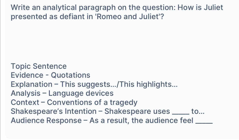 Write an analytical paragraph on the question: How is Juliet 
presented as defiant in 'Romeo and Juliet'? 
Topic Sentence 
Evidence - Quotations 
Explanation - This suggests.../This highlights... 
Analysis - Language devices 
Context - Conventions of a tragedy 
Shakespeare’s Intention - Shakespeare uses _to... 
Audience Response - As a result, the audience feel_