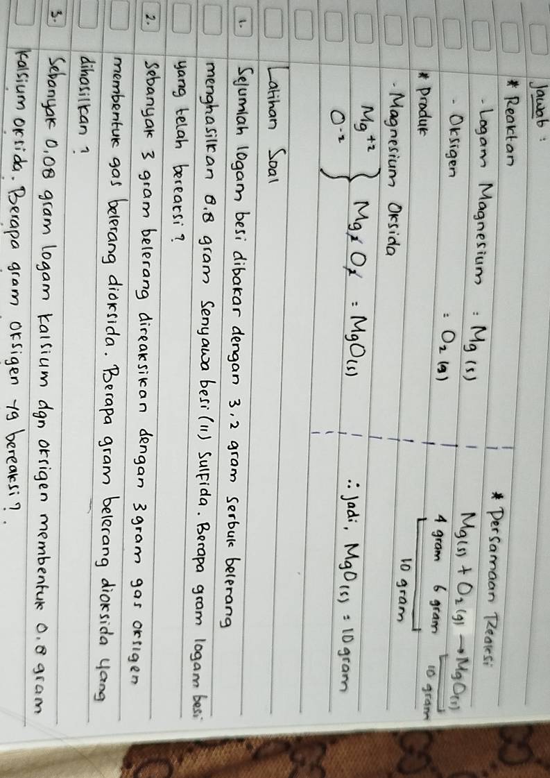 Jawab: 
Reaktan DerSamaan Reates: 
Logam Magnesium =Mg(s)
OKsigen =O_2(g)
Mg(s)+O_2(g)to MgO(s)
4 gram 6 gram 10 gram
Produc 
Magnesium OKsida
10 gram
.beginarrayr Mg^(+2) 0^(-2)endarray Mg_xO_x=MgO(s)
: Jadi, MgO_(s)=10 gram
Latihan Soal 
L. Sejumian l0gam besi dibakar dengan 3, 2 gram serbul belerang 
menghasilkan B. 8 gram Senyawa besi(11) SulFida. Berapa gram 10gam besi 
yang telah berearsi? 
2. Sebanyak 3 gram belerang direaksikan dengan 3 gram gas orilgen 
membentuk gas belerang diorsida. Berapa gram belerang dioksida yang 
dihasilkan? 
3. Sebanyak 0, 08 gram logam kalsium dgn orrigen membentuk 0. gram
kalsium orrida. Berapa gram orsigen 19 bereaksi?.