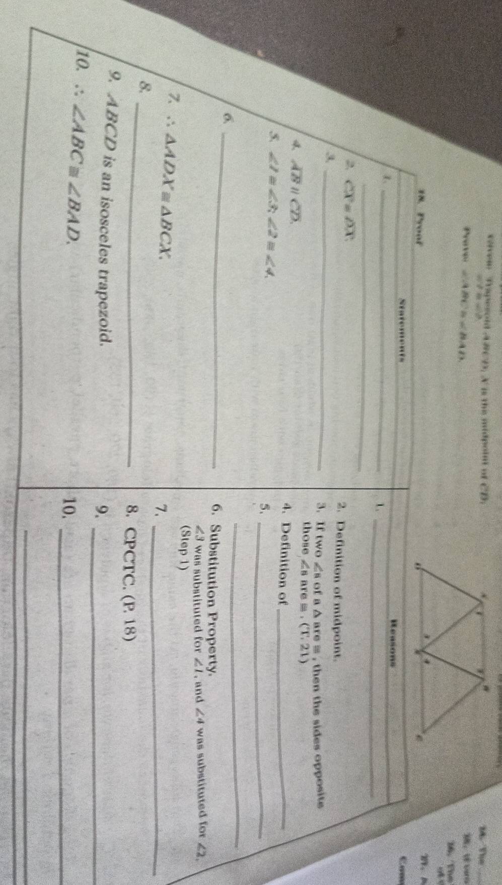 veiven Trapesold A#CD. A is the midpoint of CD_1 M. The_
a)^2+b-ab
Prove ∠ ABC=∠ BAD
M， vara 
16. The 
18. Proof 1、A 
Statements Cam 
_1 
Reasons 
_1 
_ 
2, overline X=overline DX 2. Definition of midpoint. 
_3 
3.If two∠ s of a △ ar re = , then the sides opposite . 
those ∠ B are = . (T,21)
4 overline ABparallel overline CD. 4. Definition of_ 
5, ∠ 1≌ ∠ 3, ∠ 2≌ ∠ 4 5、_ 
_ 
6 _6. Substitution Property. 
L3 was substituted for ∠ 1 , and ∠ 4 was substituted for ∠ 2, 
(Step 1)
∴ △ ADX≌ △ BCX. 
7、_ 
_ 
8. 
8. CPCTC. (P.18)
9. ABCD is an isosceles trapezoid. 
9._ 
/10. ∴ ∠ ABC≌ ∠ BAD. 
10._ 
_